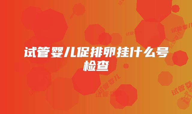 试管婴儿促排卵挂什么号检查