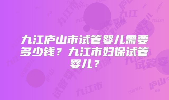 九江庐山市试管婴儿需要多少钱?九江市妇保试管婴儿?