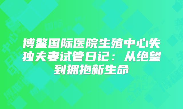 博鳌国际医院生殖中心失独夫妻试管日记:从绝望到拥抱新生命