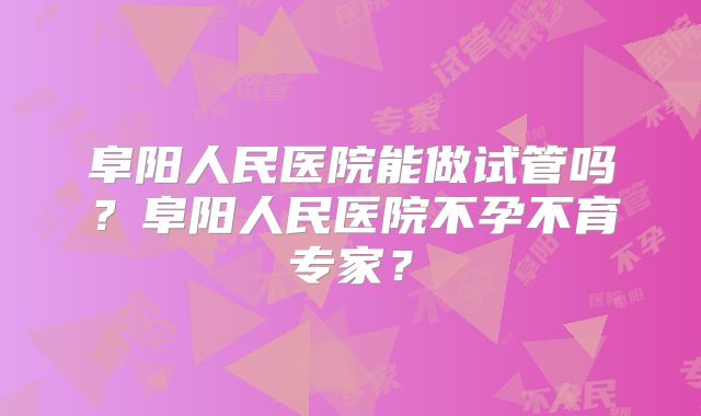 阜阳人民医院能做试管吗?阜阳人民医院不孕不育专家?