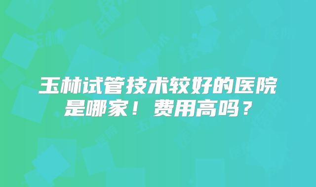 玉林试管技术较好的医院是哪家！费用高吗？