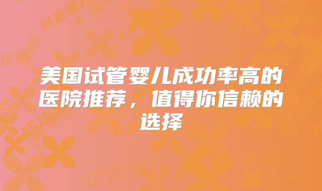 美国试管婴儿成功率高的医院推荐,值得你信赖的选择