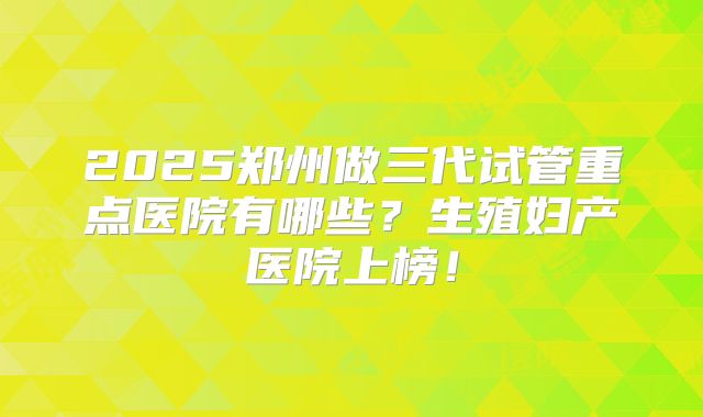 2025郑州做三代试管重点医院有哪些?生殖妇产医院上榜!
