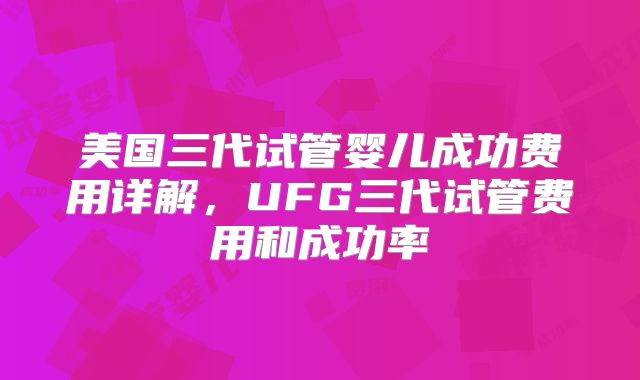 美国三代试管婴儿成功费用详解,UFG三代试管费用和成功率