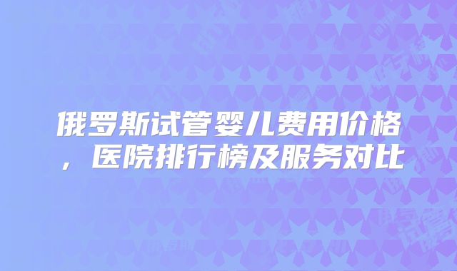 俄罗斯试管婴儿费用价格,医院排行榜及服务对比