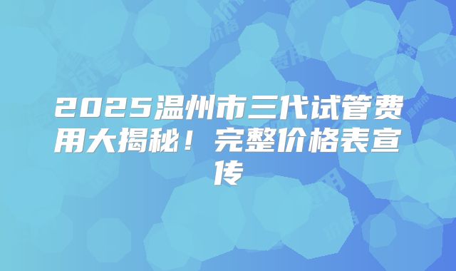 2025温州市三代试管费用大揭秘!完整价格表宣传