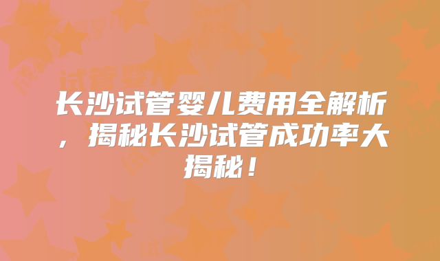 长沙试管婴儿费用全解析，揭秘长沙试管成功率大揭秘！