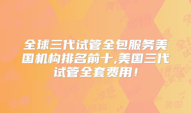 全球三代试管全包服务美国机构排名前十,美国三代试管全套费用！