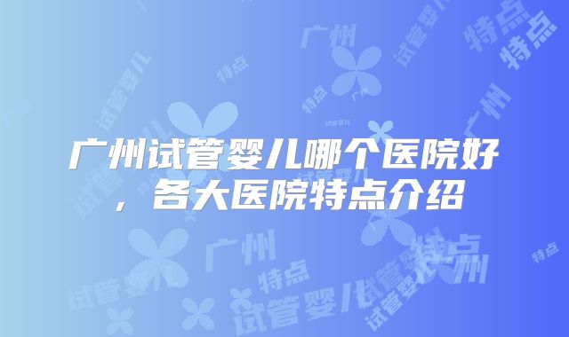广州试管婴儿哪个医院好,各大医院特点介绍