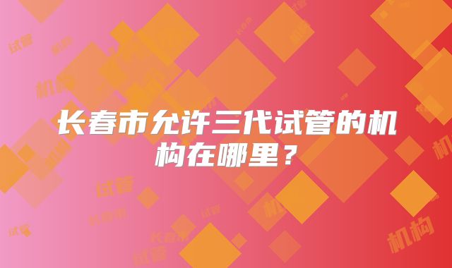 长春市允许三代试管的机构在哪里？