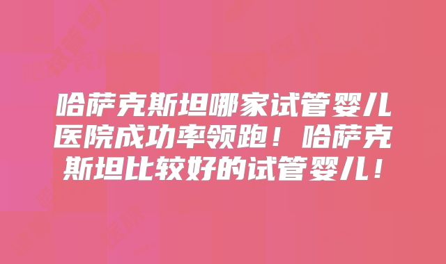 哈萨克斯坦哪家试管婴儿医院成功率领跑！哈萨克斯坦比较好的试管婴儿！