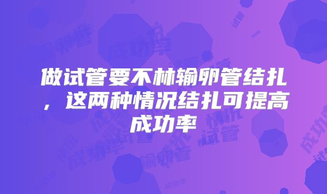 做试管要不林输卵管结扎,这两种情况结扎可提高成功率
