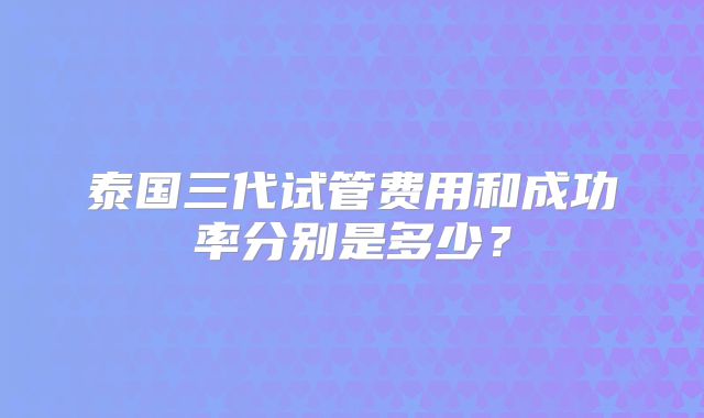 泰国三代试管费用和成功率分别是多少?