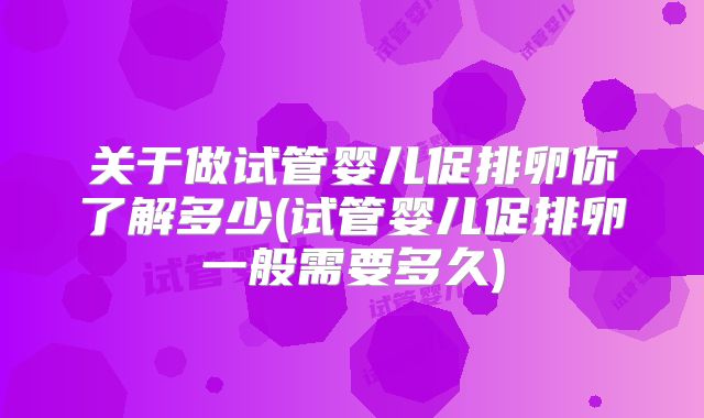 关于做试管婴儿促排卵你了解多少(试管婴儿促排卵一般需要多久)