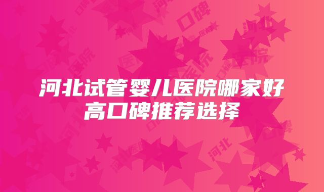 河北试管婴儿医院哪家好高口碑推荐选择