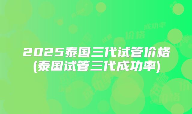 2025泰国三代试管价格(泰国试管三代成功率)