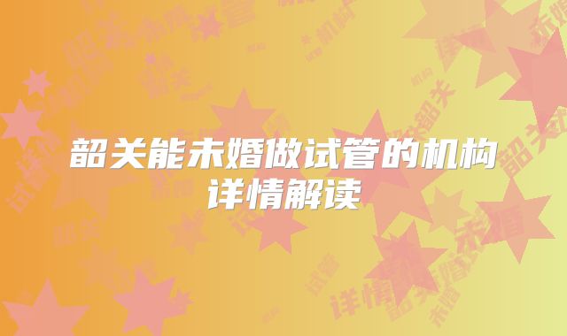韶关能未婚做试管的机构详情解读
