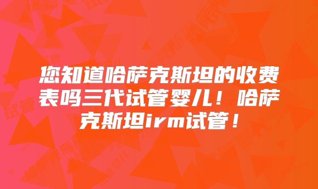 您知道哈萨克斯坦的收费表吗三代试管婴儿!哈萨克斯坦irm试管!