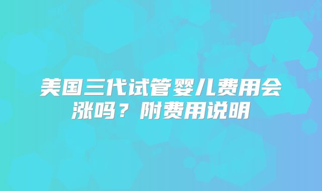 美国三代试管婴儿费用会涨吗?附费用说明