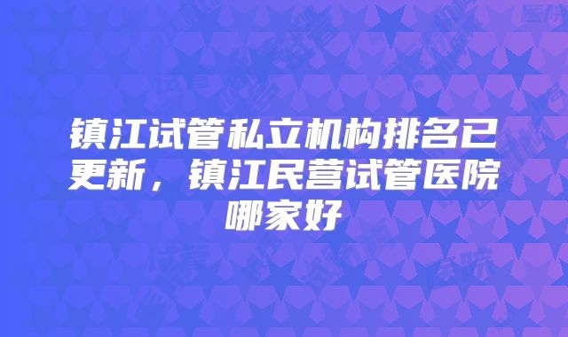 镇江试管私立机构排名已更新，镇江民营试管医院哪家好