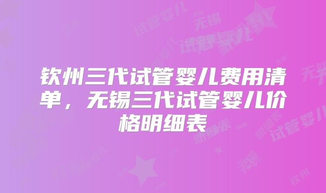 钦州三代试管婴儿费用清单,无锡三代试管婴儿价格明细表