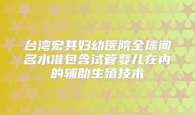 台湾宏其妇幼医院全球闻名水准包含试管婴儿在内的辅助生殖技术
