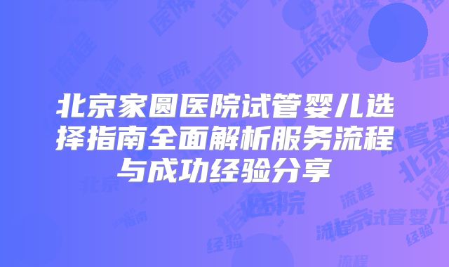 北京家圆医院试管婴儿选择指南全面解析服务流程与成功经验分享