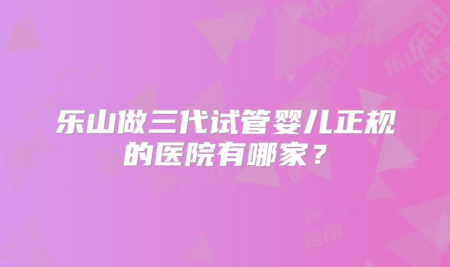 乐山做三代试管婴儿正规的医院有哪家?