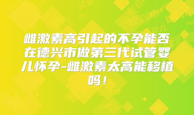 雌激素高引起的不孕能否在德兴市做第三代试管婴儿怀孕-雌激素太高能移植吗!