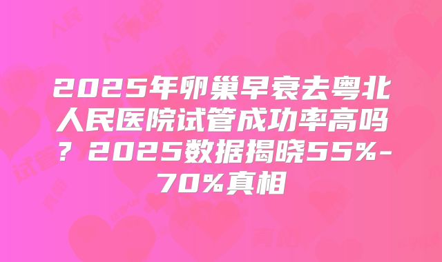 2025年卵巢早衰去粤北人民医院试管成功率高吗?2025数据揭晓55%-70%真相