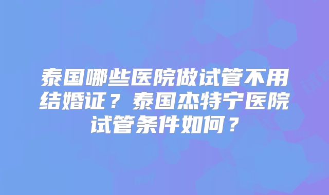 泰国哪些医院做试管不用结婚证?泰国杰特宁医院试管条件如何?