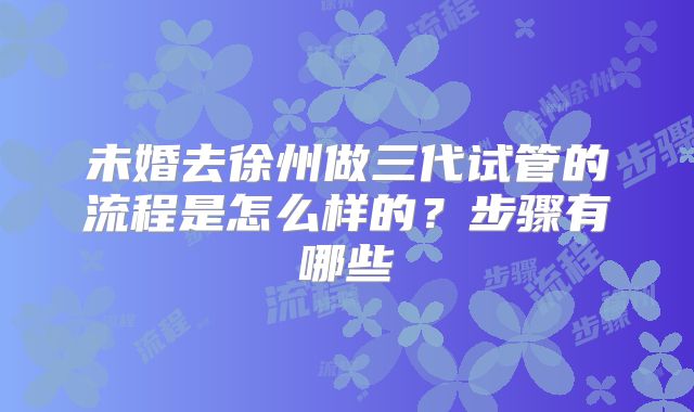 未婚去徐州做三代试管的流程是怎么样的？步骤有哪些