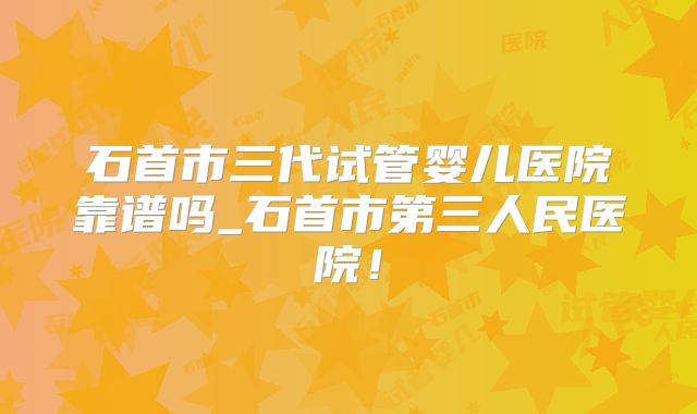 石首市三代试管婴儿医院靠谱吗_石首市第三人民医院!