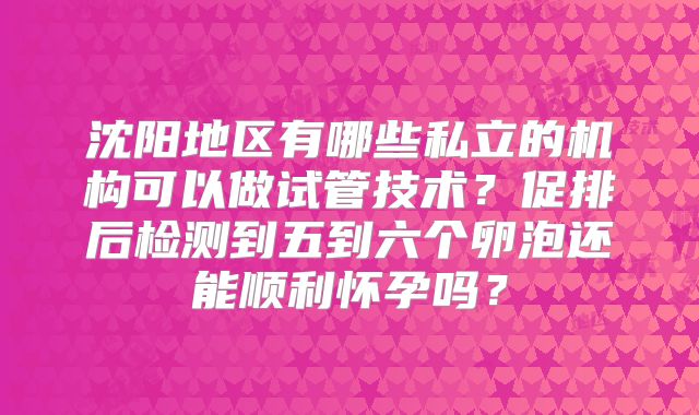 沈阳地区有哪些私立的机构可以做试管技术?促排后检测到五到六个卵泡还能顺利怀孕吗?