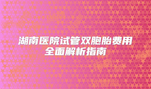 湖南医院试管双胞胎费用全面解析指南
