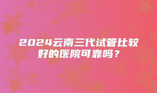 2024云南三代试管比较好的医院可靠吗?