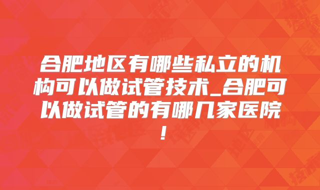合肥地区有哪些私立的机构可以做试管技术_合肥可以做试管的有哪几家医院!