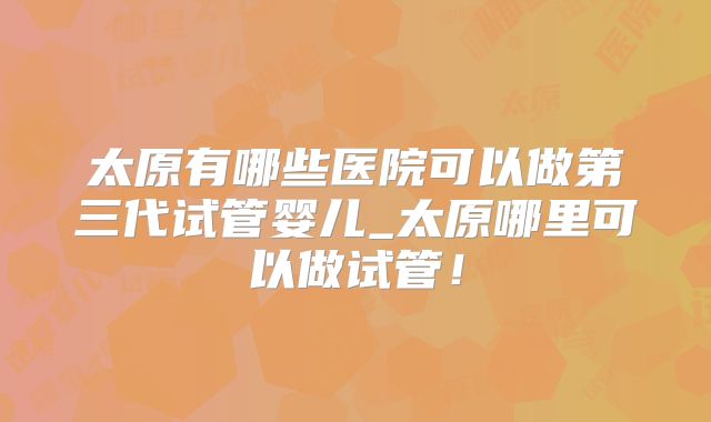 太原有哪些医院可以做第三代试管婴儿_太原哪里可以做试管!