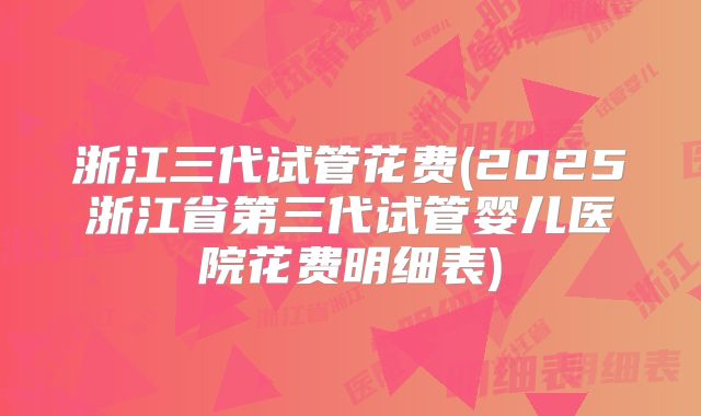 浙江三代试管花费(2025浙江省第三代试管婴儿医院花费明细表)