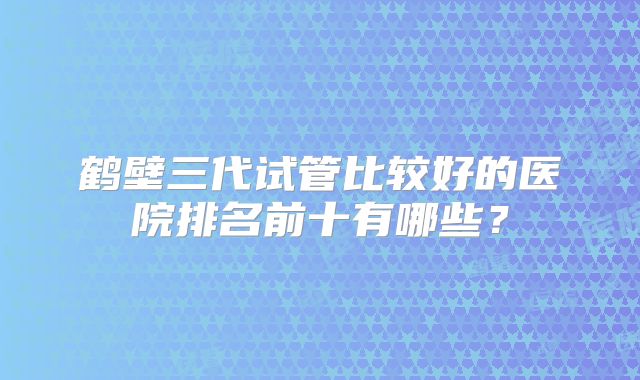 鹤壁三代试管比较好的医院排名前十有哪些？