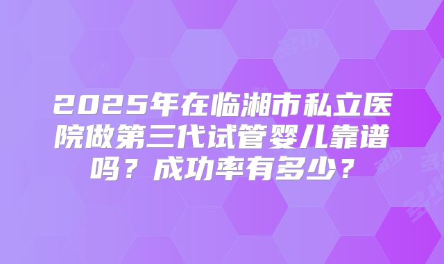 2025年在临湘市私立医院做第三代试管婴儿靠谱吗？成功率有多少？