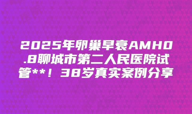 2025年卵巢早衰AMH0.8聊城市第二人民医院试管**!38岁真实案例分享