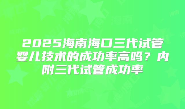 2025海南海口三代试管婴儿技术的成功率高吗？内附三代试管成功率
