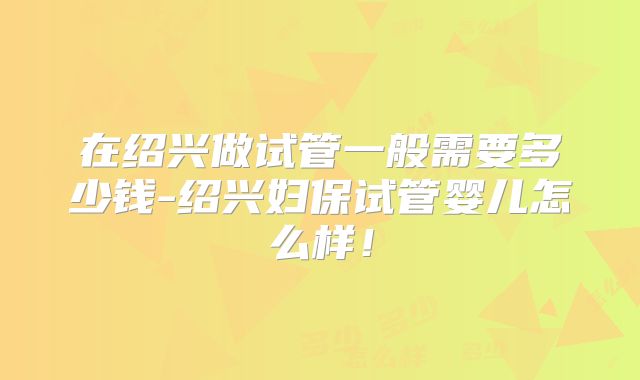在绍兴做试管一般需要多少钱-绍兴妇保试管婴儿怎么样！