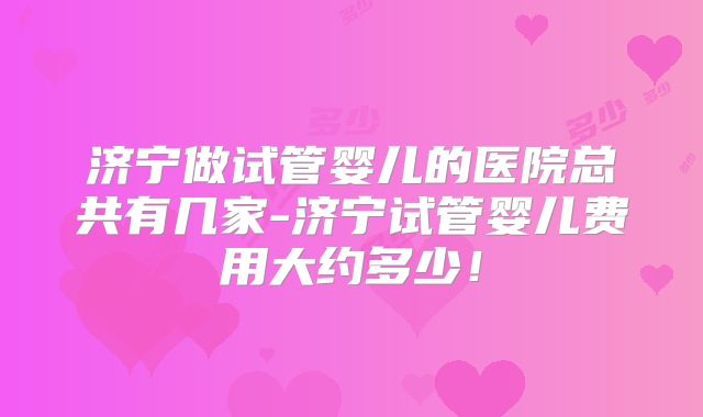 济宁做试管婴儿的医院总共有几家-济宁试管婴儿费用大约多少!