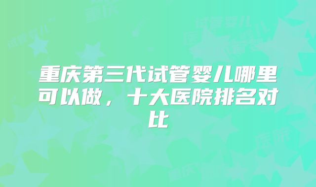 重庆第三代试管婴儿哪里可以做,十大医院排名对比