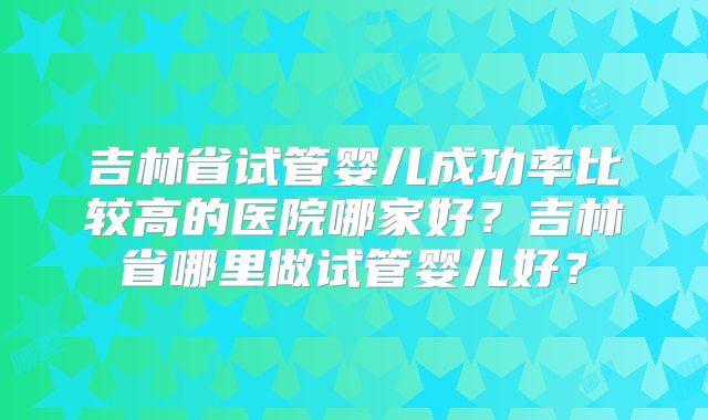 吉林省试管婴儿成功率比较高的医院哪家好?吉林省哪里做试管婴儿好?