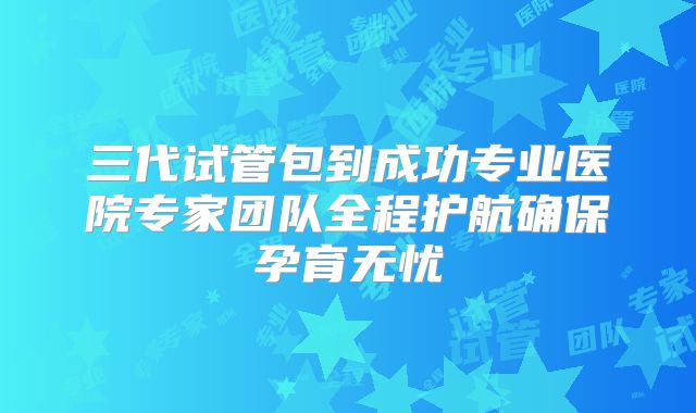 三代试管包到成功专业医院专家团队全程护航确保孕育无忧