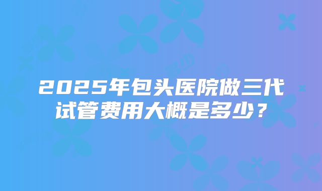 2025年包头医院做三代试管费用大概是多少？