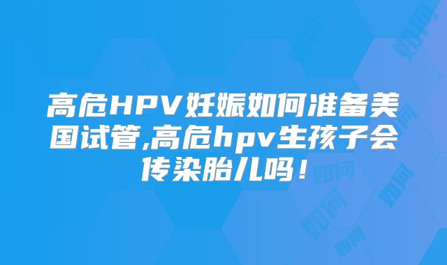 高危HPV妊娠如何准备美国试管,高危hpv生孩子会传染胎儿吗！